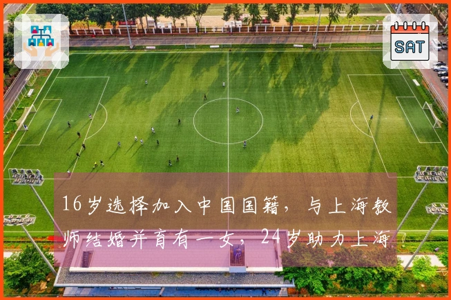 16岁选择加入中国国籍,与上海教师结婚并育有一女,24岁助力上海男篮闯入决赛