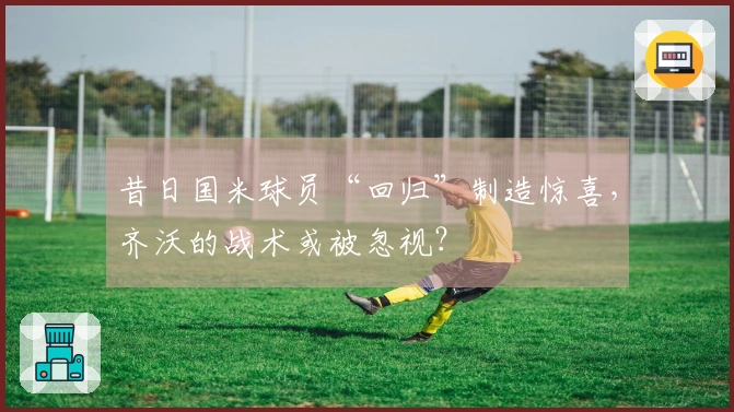 昔日国米球员“回归”制造惊喜，齐沃的战术或被忽视？