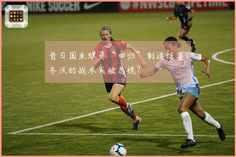 昔日国米球员“回归”制造惊喜，齐沃的战术或被忽视？